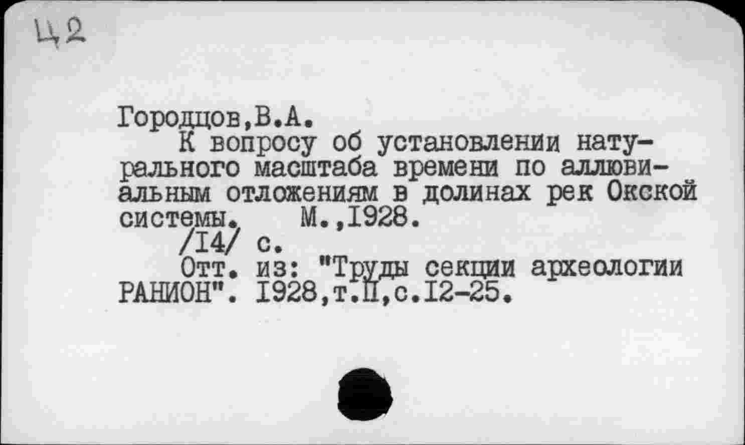 ﻿Городцов,В.А.
К вопросу об установлении натурального масштаба времени по аллювиальным отложениям в долинах рек Окской системы. М.,1928.
/14/ С- нт
Отт. из: "Труды секции археологии РАНИОН". 1928,Т.П,с.12-25.